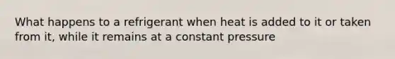 What happens to a refrigerant when heat is added to it or taken from it, while it remains at a constant pressure