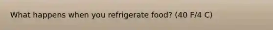 What happens when you refrigerate food? (40 F/4 C)