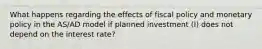 What happens regarding the effects of fiscal policy and monetary policy in the AS/AD model if planned investment (I) does not depend on the interest rate?