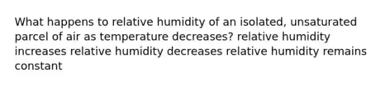 What happens to relative humidity of an isolated, unsaturated parcel of air as temperature decreases? relative humidity increases relative humidity decreases relative humidity remains constant