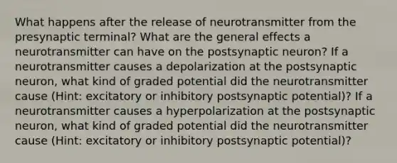 What happens after the release of neurotransmitter from the presynaptic terminal? What are the general effects a neurotransmitter can have on the postsynaptic neuron? If a neurotransmitter causes a depolarization at the postsynaptic neuron, what kind of graded potential did the neurotransmitter cause (Hint: excitatory or inhibitory postsynaptic potential)? If a neurotransmitter causes a hyperpolarization at the postsynaptic neuron, what kind of graded potential did the neurotransmitter cause (Hint: excitatory or inhibitory postsynaptic potential)?