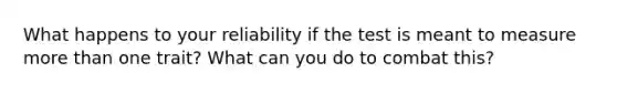 What happens to your reliability if the test is meant to measure more than one trait? What can you do to combat this?