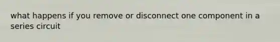 what happens if you remove or disconnect one component in a series circuit