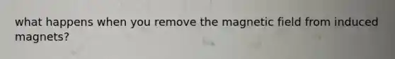 what happens when you remove the magnetic field from induced magnets?