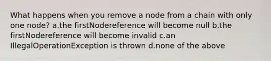 What happens when you remove a node from a chain with only one node? a.the firstNodereference will become null b.the firstNodereference will become invalid c.an IllegalOperationException is thrown d.none of the above