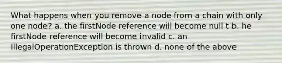 What happens when you remove a node from a chain with only one node? a. the firstNode reference will become null t b. he firstNode reference will become invalid c. an IllegalOperationException is thrown d. none of the above