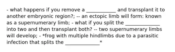 - what happens if you remove a ____________ and transplant it to another embryonic region?; -- an ectopic limb will form: known as a supernumerary limb; - what if you split the ______________ into two and then transplant both? -- two supernumerary limbs will develop; - *frog with multiple hindlimbs due to a parasitic infection that splits the ______________*