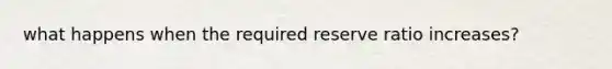 what happens when the required reserve ratio increases?