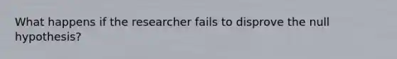 What happens if the researcher fails to disprove the null hypothesis?