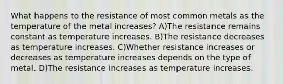 What happens to the resistance of most common metals as the temperature of the metal increases? A)The resistance remains constant as temperature increases. B)The resistance decreases as temperature increases. C)Whether resistance increases or decreases as temperature increases depends on the type of metal. D)The resistance increases as temperature increases.