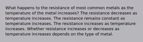 What happens to the resistance of most common metals as the temperature of the metal increases? The resistance decreases as temperature increases. The resistance remains constant as temperature increases. The resistance increases as temperature increases. Whether resistance increases or decreases as temperature increases depends on the type of metal.