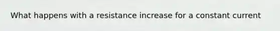 What happens with a resistance increase for a constant current