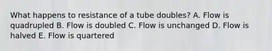 What happens to resistance of a tube doubles? A. Flow is quadrupled B. Flow is doubled C. Flow is unchanged D. Flow is halved E. Flow is quartered