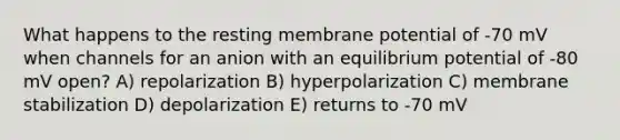 What happens to the resting membrane potential of -70 mV when channels for an anion with an equilibrium potential of -80 mV open? A) repolarization B) hyperpolarization C) membrane stabilization D) depolarization E) returns to -70 mV