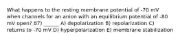 What happens to the resting membrane potential of -70 mV when channels for an anion with an equilibrium potential of -80 mV open? 87) ______ A) depolarization B) repolarization C) returns to -70 mV D) hyperpolarization E) membrane stabilization