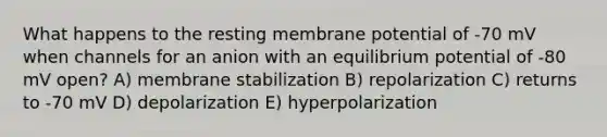 What happens to the resting membrane potential of -70 mV when channels for an anion with an equilibrium potential of -80 mV open? A) membrane stabilization B) repolarization C) returns to -70 mV D) depolarization E) hyperpolarization