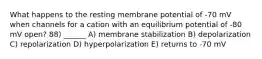 What happens to the resting membrane potential of -70 mV when channels for a cation with an equilibrium potential of -80 mV open? 88) ______ A) membrane stabilization B) depolarization C) repolarization D) hyperpolarization E) returns to -70 mV