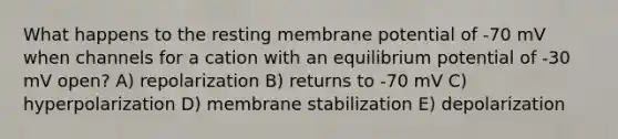 What happens to the resting membrane potential of -70 mV when channels for a cation with an equilibrium potential of -30 mV open? A) repolarization B) returns to -70 mV C) hyperpolarization D) membrane stabilization E) depolarization