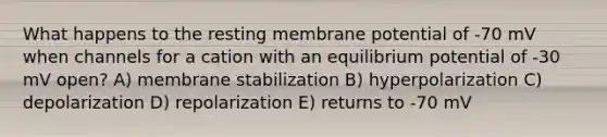 What happens to the resting membrane potential of -70 mV when channels for a cation with an equilibrium potential of -30 mV open? A) membrane stabilization B) hyperpolarization C) depolarization D) repolarization E) returns to -70 mV