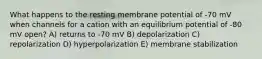 What happens to the resting membrane potential of -70 mV when channels for a cation with an equilibrium potential of -80 mV open? A) returns to -70 mV B) depolarization C) repolarization D) hyperpolarization E) membrane stabilization