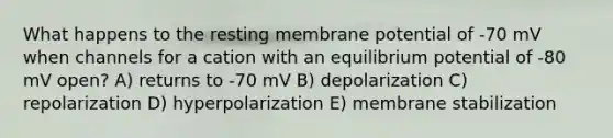 What happens to the resting membrane potential of -70 mV when channels for a cation with an equilibrium potential of -80 mV open? A) returns to -70 mV B) depolarization C) repolarization D) hyperpolarization E) membrane stabilization