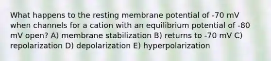 What happens to the resting membrane potential of -70 mV when channels for a cation with an equilibrium potential of -80 mV open? A) membrane stabilization B) returns to -70 mV C) repolarization D) depolarization E) hyperpolarization