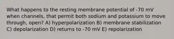 What happens to the resting membrane potential of -70 mV when channels, that permit both sodium and potassium to move through, open? A) hyperpolarization B) membrane stabilization C) depolarization D) returns to -70 mV E) repolarization