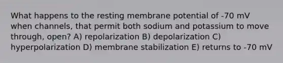 What happens to the resting membrane potential of -70 mV when channels, that permit both sodium and potassium to move through, open? A) repolarization B) depolarization C) hyperpolarization D) membrane stabilization E) returns to -70 mV