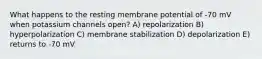 What happens to the resting membrane potential of -70 mV when potassium channels open? A) repolarization B) hyperpolarization C) membrane stabilization D) depolarization E) returns to -70 mV