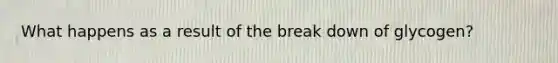 What happens as a result of the break down of glycogen?