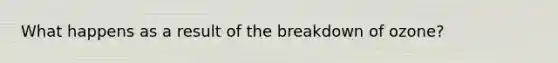 What happens as a result of the breakdown of ozone?