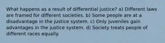 What happens as a result of differential justice? a) Different laws are framed for different societies. b) Some people are at a disadvantage in the justice system. c) Only juveniles gain advantages in the justice system. d) Society treats people of different races equally.