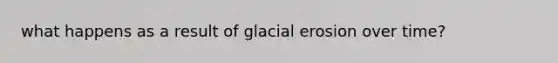 what happens as a result of glacial erosion over time?