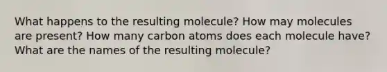 What happens to the resulting molecule? How may molecules are present? How many carbon atoms does each molecule have? What are the names of the resulting molecule?