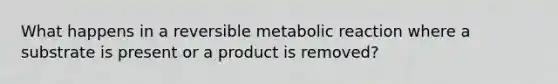 What happens in a reversible metabolic reaction where a substrate is present or a product is removed?