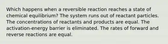 Which happens when a reversible reaction reaches a state of chemical equilibrium? The system runs out of reactant particles. The concentrations of reactants and products are equal. The activation-energy barrier is eliminated. The rates of forward and reverse reactions are equal.