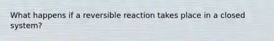 What happens if a reversible reaction takes place in a closed system?