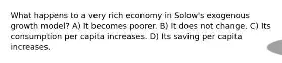 What happens to a very rich economy in Solow's exogenous growth model? A) It becomes poorer. B) It does not change. C) Its consumption per capita increases. D) Its saving per capita increases.