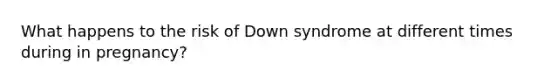 What happens to the risk of Down syndrome at different times during in pregnancy?