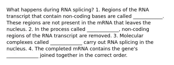 What happens during RNA splicing? 1. Regions of the RNA transcript that contain non-coding bases are called ____________. These regions are not present in the mRNA that leaves the nucleus. 2. In the process called _____________, non-coding regions of the RNA transcript are removed. 3. Molecular complexes called _____________ carry out RNA splicing in the nucleus. 4. The completed mRNA contains the gene's _____________ joined together in the correct order.