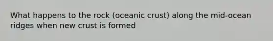 What happens to the rock (oceanic crust) along the mid-ocean ridges when new crust is formed