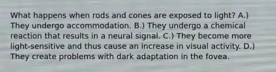 What happens when rods and cones are exposed to light? A.) They undergo accommodation. B.) They undergo a chemical reaction that results in a neural signal. C.) They become more light-sensitive and thus cause an increase in visual activity. D.) They create problems with dark adaptation in the fovea.