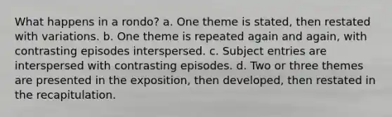 What happens in a rondo? a. One theme is stated, then restated with variations. b. One theme is repeated again and again, with contrasting episodes interspersed. c. Subject entries are interspersed with contrasting episodes. d. Two or three themes are presented in the exposition, then developed, then restated in the recapitulation.