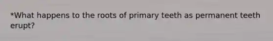 *What happens to the roots of primary teeth as permanent teeth erupt?