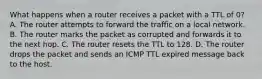 What happens when a router receives a packet with a TTL of 0? A. The router attempts to forward the traffic on a local network. B. The router marks the packet as corrupted and forwards it to the next hop. C. The router resets the TTL to 128. D. The router drops the packet and sends an ICMP TTL expired message back to the host.