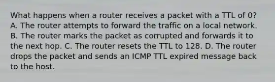 What happens when a router receives a packet with a TTL of 0? A. The router attempts to forward the traffic on a local network. B. The router marks the packet as corrupted and forwards it to the next hop. C. The router resets the TTL to 128. D. The router drops the packet and sends an ICMP TTL expired message back to the host.