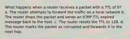 What happens when a router receives a packet with a TTL of 0?​ a. ​The router attempts to forward the traffic on a local network b. ​The router drops the packet and sends an ICMP TTL expired message back to the host. c. ​The router resets the TTL to 128. d. ​The router marks the packet as corrupted and forwards it to the next hop.