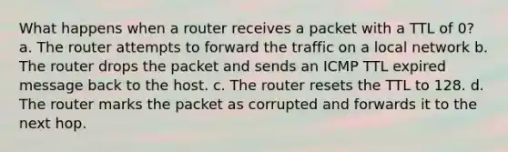 What happens when a router receives a packet with a TTL of 0?​ a. ​The router attempts to forward the traffic on a local network b. ​The router drops the packet and sends an ICMP TTL expired message back to the host. c. ​The router resets the TTL to 128. d. ​The router marks the packet as corrupted and forwards it to the next hop.