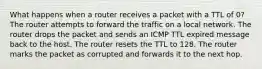 What happens when a router receives a packet with a TTL of 0?​ ​The router attempts to forward the traffic on a local network. ​The router drops the packet and sends an ICMP TTL expired message back to the host. ​The router resets the TTL to 128. ​The router marks the packet as corrupted and forwards it to the next hop.