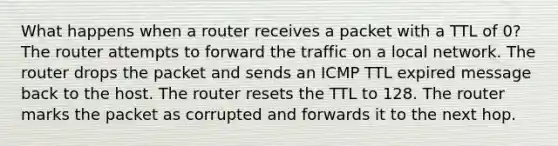 What happens when a router receives a packet with a TTL of 0?​ ​The router attempts to forward the traffic on a local network. ​The router drops the packet and sends an ICMP TTL expired message back to the host. ​The router resets the TTL to 128. ​The router marks the packet as corrupted and forwards it to the next hop.